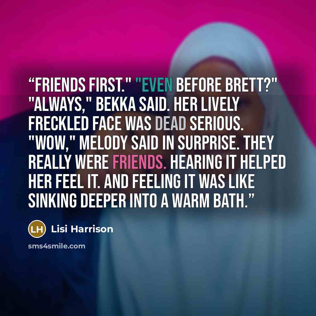 “Friends first." "Even before Brett?" "Always," Bekka said. Her lively freckled face was dead serious. "Wow," Melody said in surprise. They really were friends. Hearing it helped her feel it. And feeling it was like sinking deeper into a warm bath.” quote by Lisi Harrison