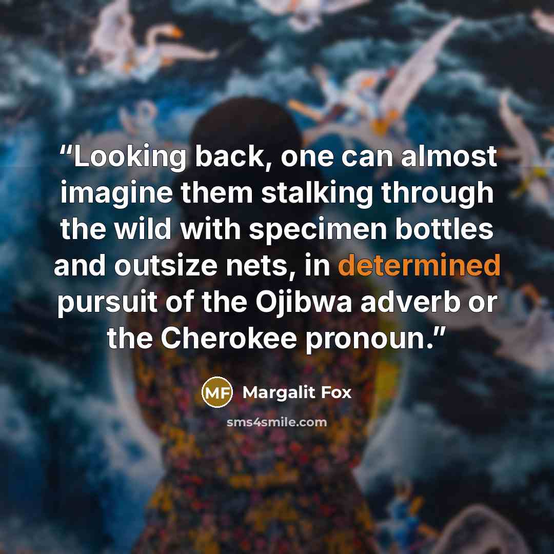“Looking back, one can almost imagine them stalking through the wild with specimen bottles and outsize nets, in determined pursuit of the Ojibwa adverb or the Cherokee pronoun.” quote by Margalit Fox