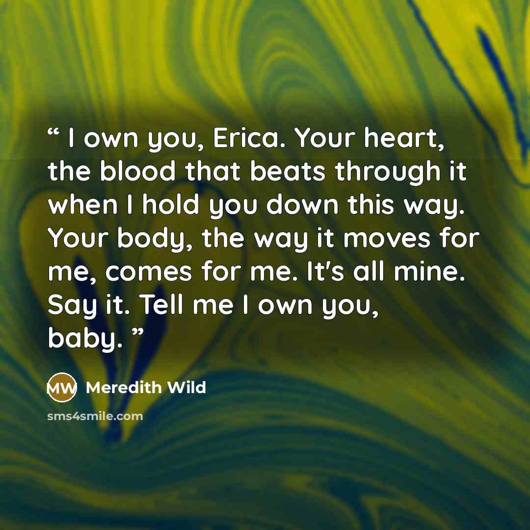 “I own you, Erica. Your heart, the blood that beats through it when I hold you down this way. Your body, the way it moves for me, comes for me. It's all mine. Say it. Tell me I own you, baby.” quote by Meredith Wild