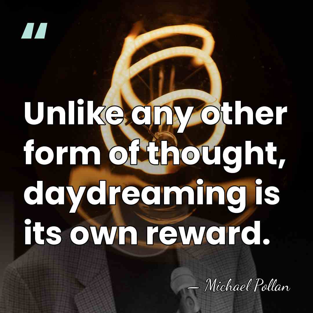 Unlike any other form of thought, daydreaming is its own reward. - Michael Pollan
