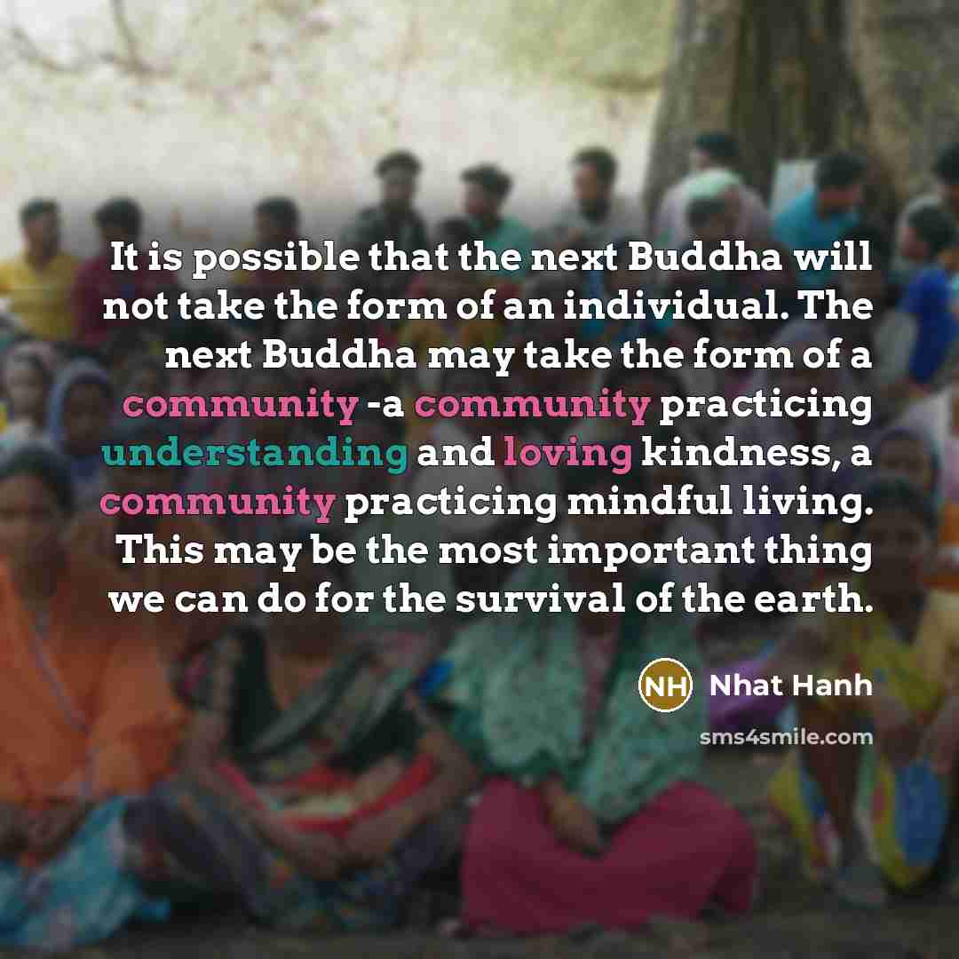 “It is possible that the next Buddha will not take the form of an individual. The next Buddha may take the form of a community -a community practicing understanding and loving kindness, a community practicing mindful living. This may be the most important thing we can do for the survival of the…” quote by Nhat Hanh