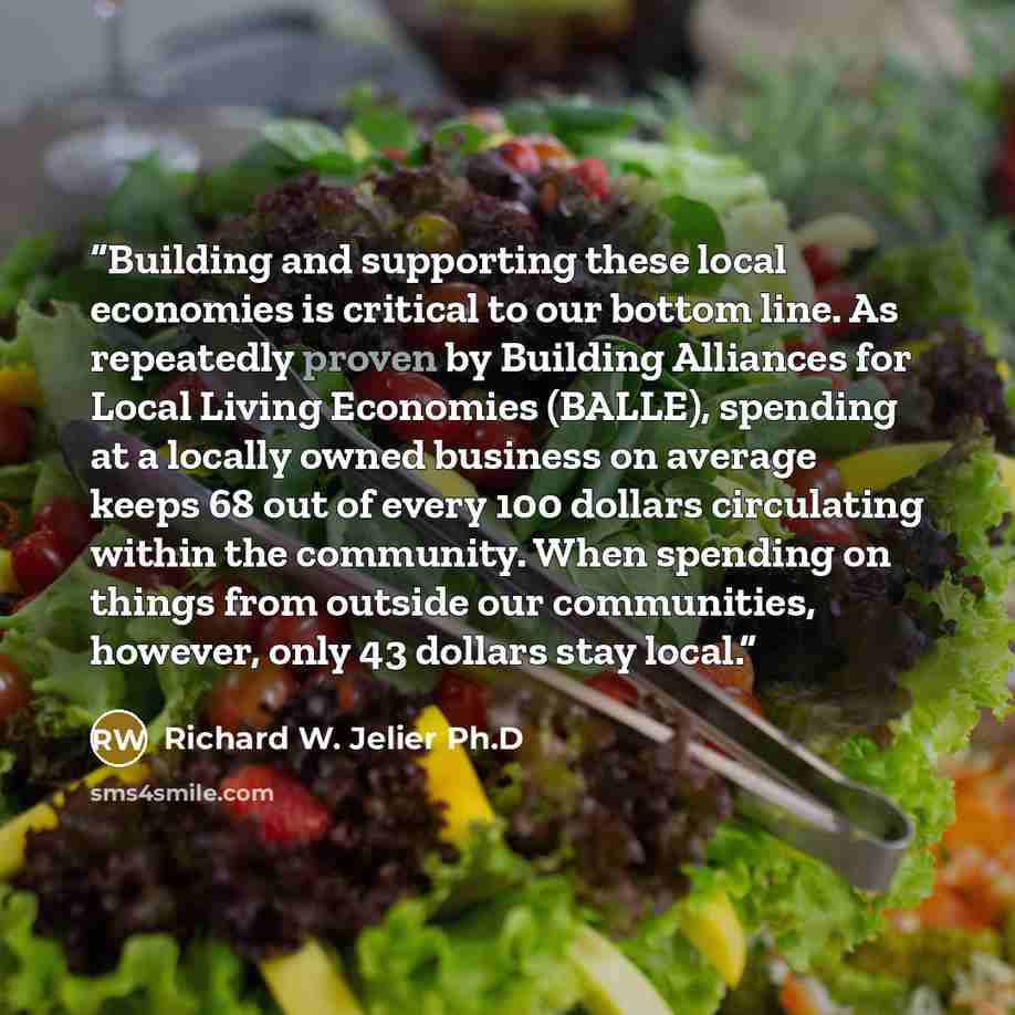 “Building and supporting these local economies is critical to our bottom line. As repeatedly proven by Building Alliances for Local Living Economies (BALLE), spending at a locally owned business on average keeps 68 out of every 100 dollars circulating within the community. When spending on things…” quote by Richard W. Jelier Ph.D