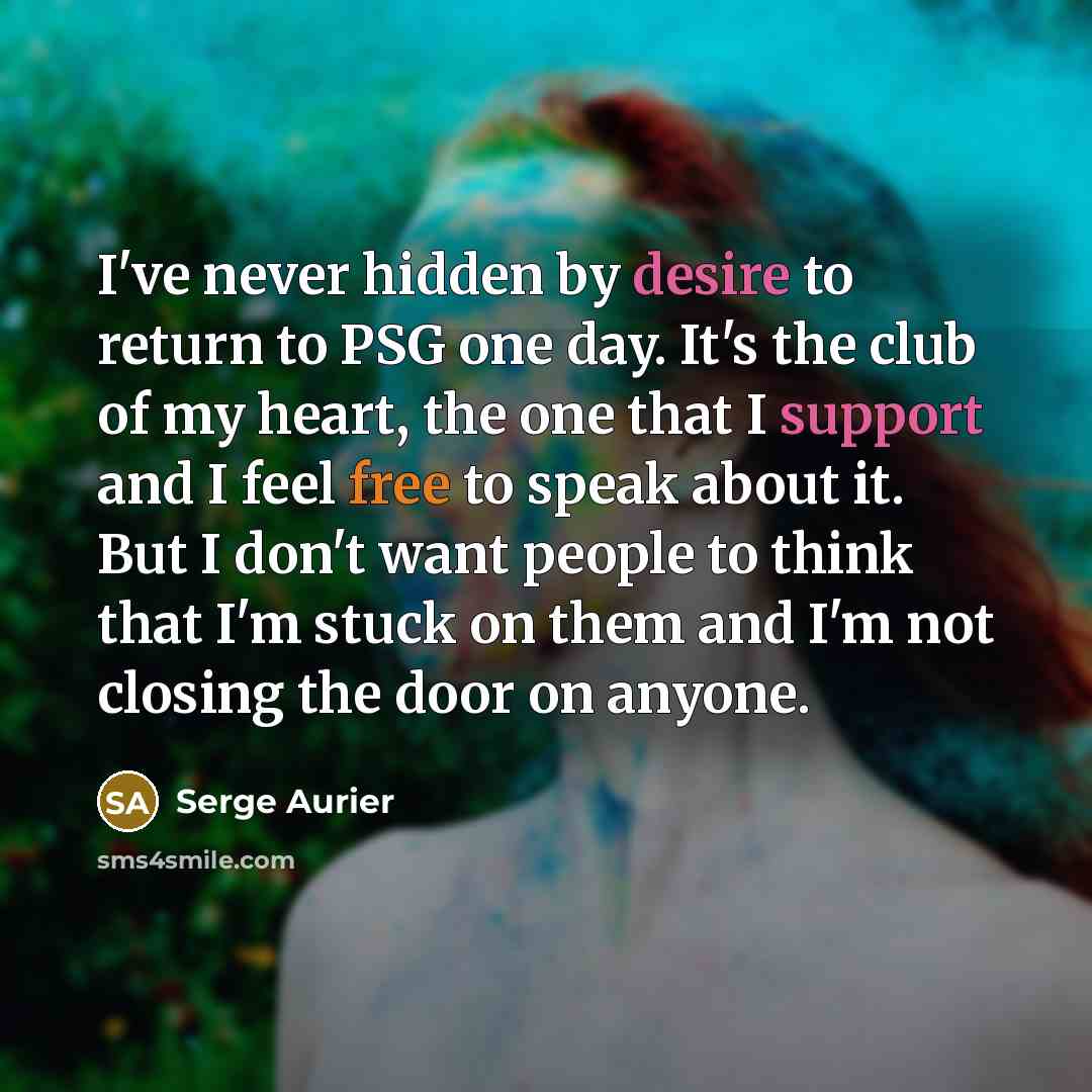 “I've never hidden by desire to return to PSG one day. It's the club of my heart, the one that I support and I feel free to speak about it. But I don't want people to think that I'm stuck on them and I'm not closing the door on anyone.” quote by Serge Aurier