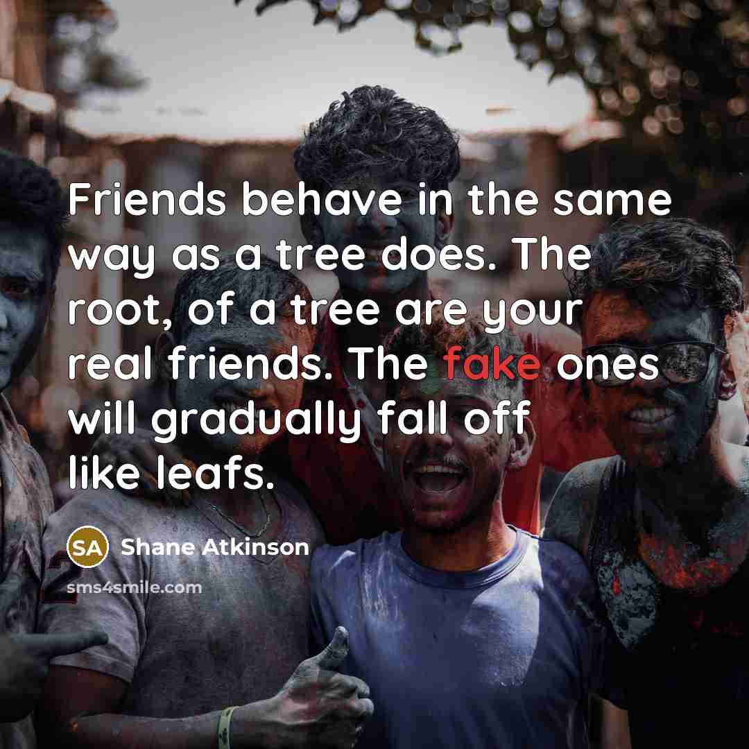 “Friends behave in the same way as a tree does. The root, of a tree are your real friends. The fake ones will gradually fall off like leafs.” quote by Shane Atkinson