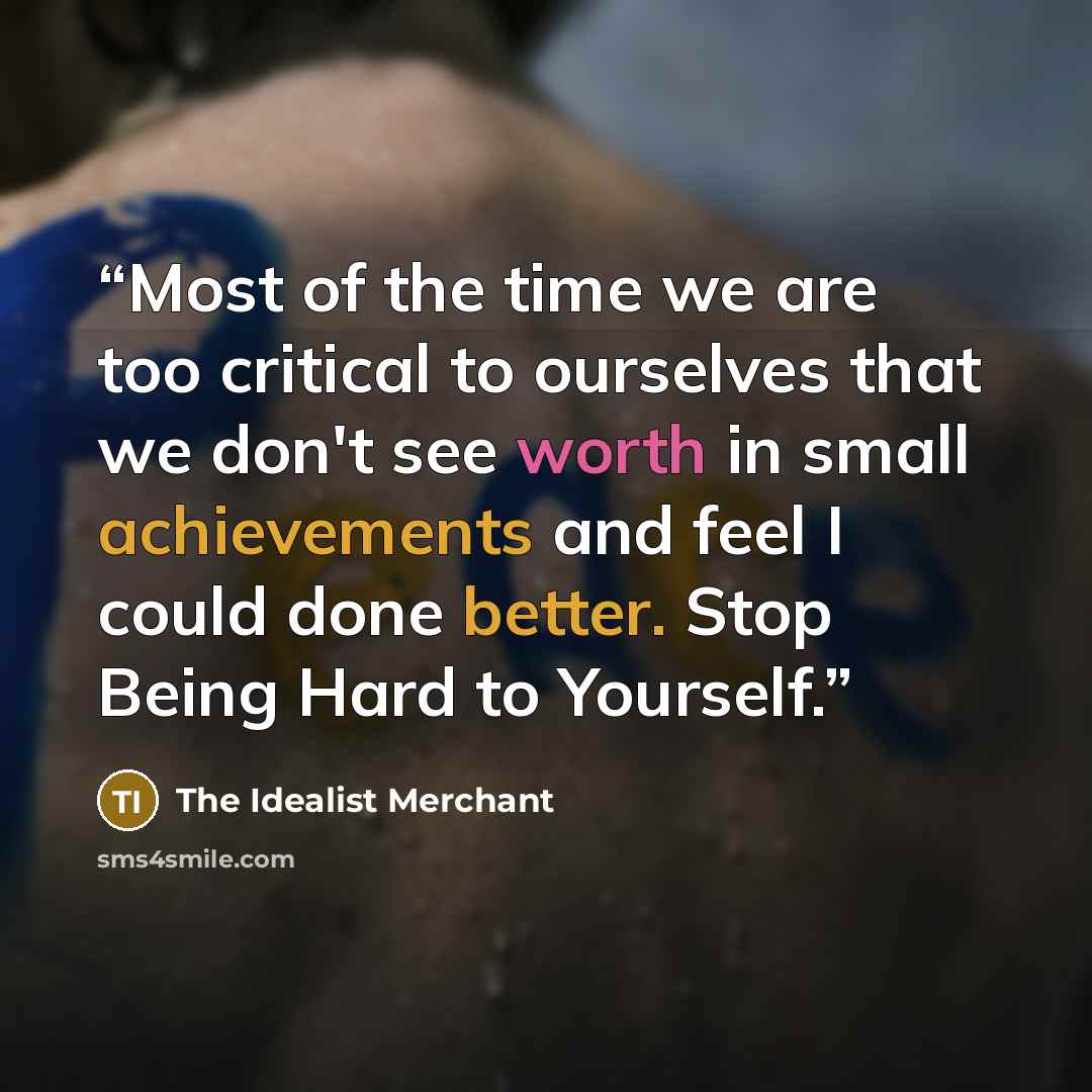 “Most of the time we are too critical to ourselves that we don't see worth in small achievements and feel I could done better. Stop Being Hard to Yourself.” quote by The Idealist Merchant