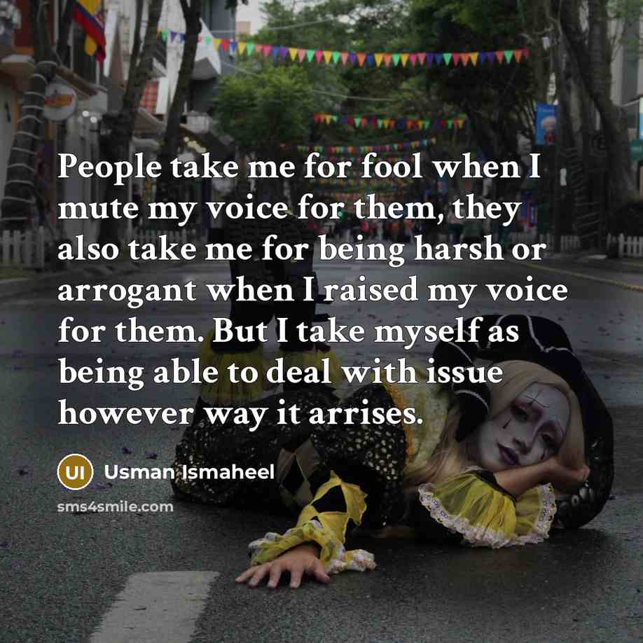 “People take me for fool when I mute my voice for them, they also take me for being harsh or arrogant when I raised my voice for them. But I take myself as being able to deal with issue however way it arrises.” quote by Usman Ismaheel