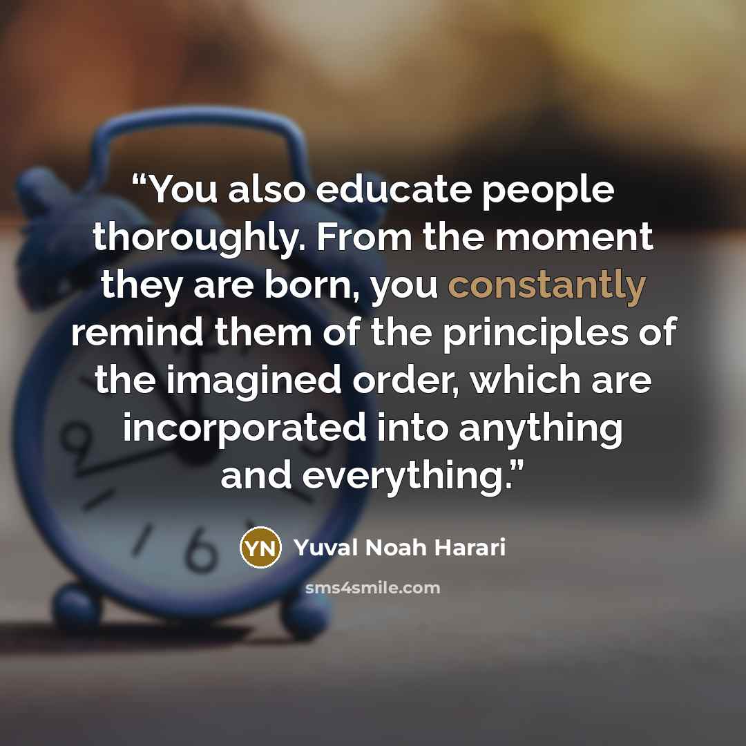 “You also educate people thoroughly. From the moment they are born, you constantly remind them of the principles of the imagined order, which are incorporated into anything and everything.” quote by Yuval Noah Harari