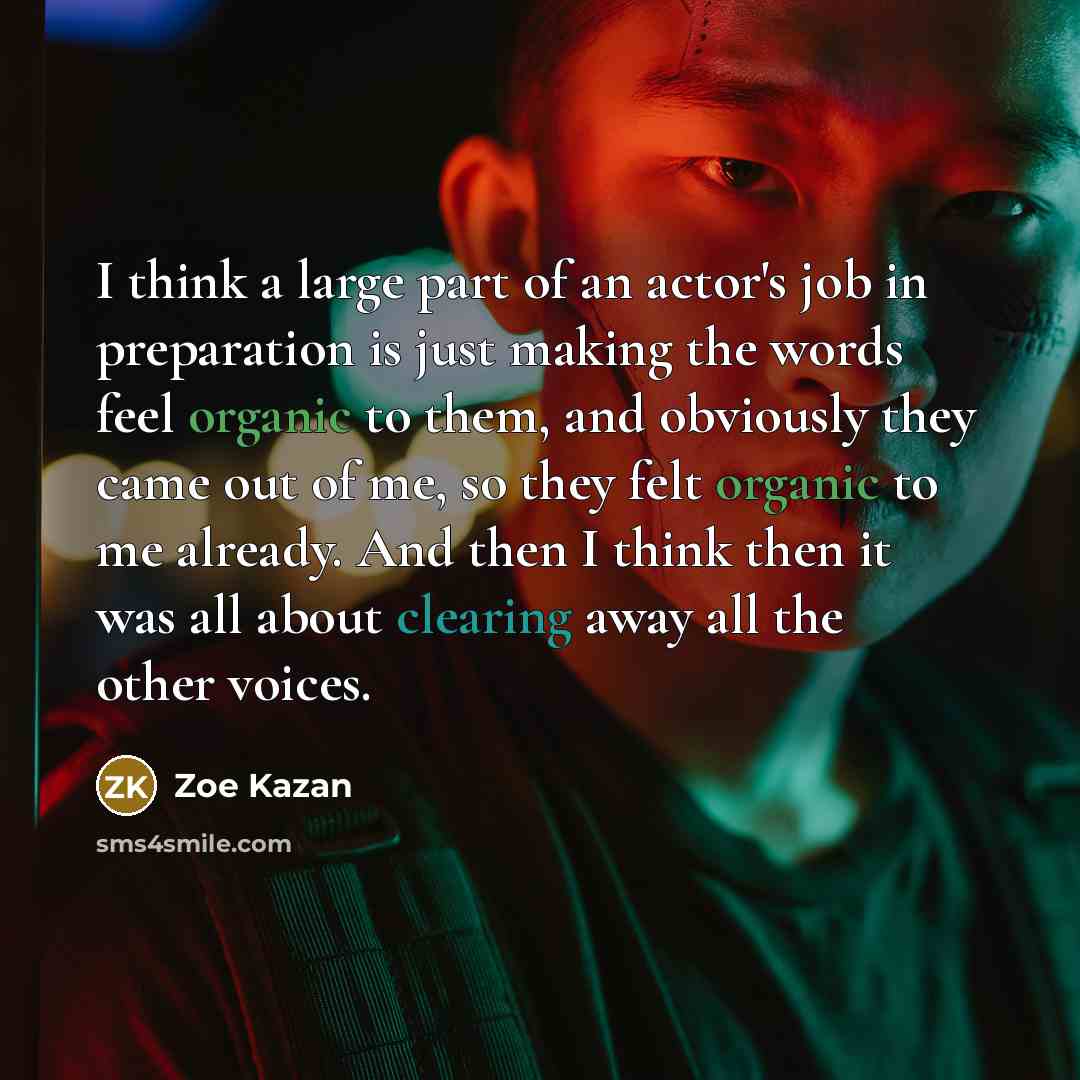 “I think a large part of an actor's job in preparation is just making the words feel organic to them, and obviously they came out of me, so they felt organic to me already. And then I think then it was all about clearing away all the other voices.” quote by Zoe Kazan