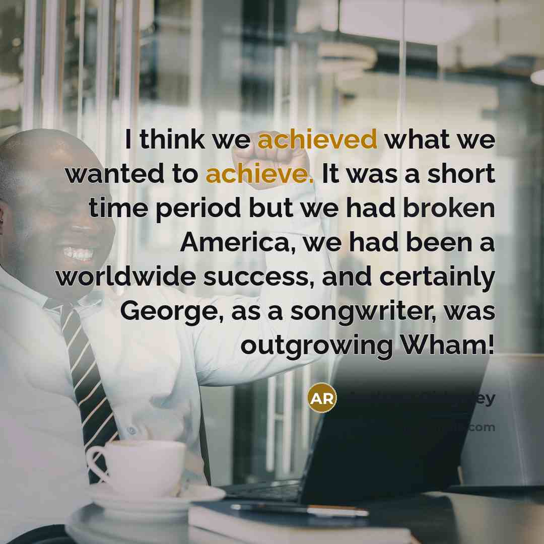 “I think we achieved what we wanted to achieve. It was a short time period but we had broken America, we had been a worldwide success, and certainly George, as a songwriter, was outgrowing Wham!” quote by Andrew Ridgeley