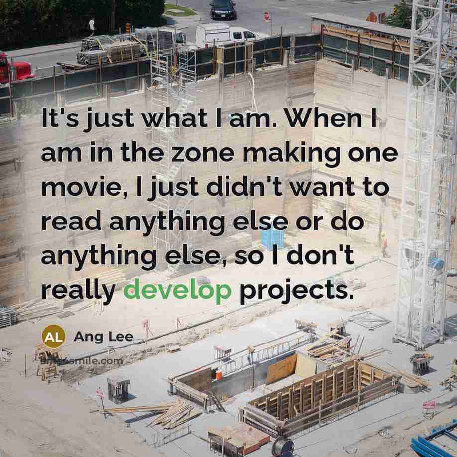 “It's just what I am. When I am in the zone making one movie, I just didn't want to read anything else or do anything else, so I don't really develop projects.” quote by Ang Lee