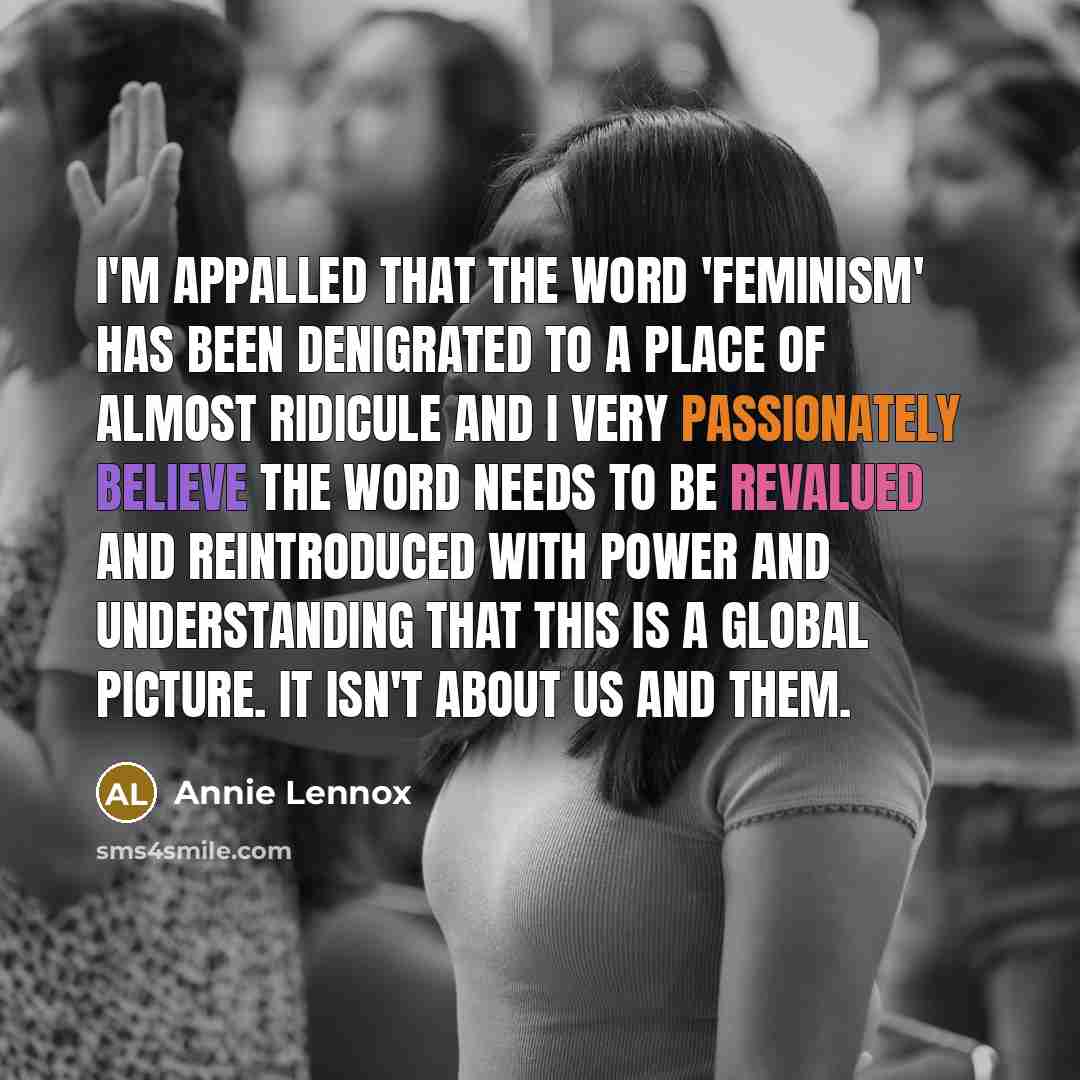 “I'm appalled that the word 'feminism' has been denigrated to a place of almost ridicule and I very passionately believe the word needs to be revalued and reintroduced with power and understanding that this is a global picture. It isn't about us and them.” quote by Annie Lennox