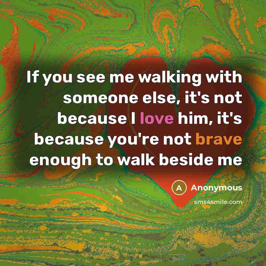 “If you see me walking with someone else, it's not because I love him, it's because you're not brave enough to walk beside me” quote by Anonymous
