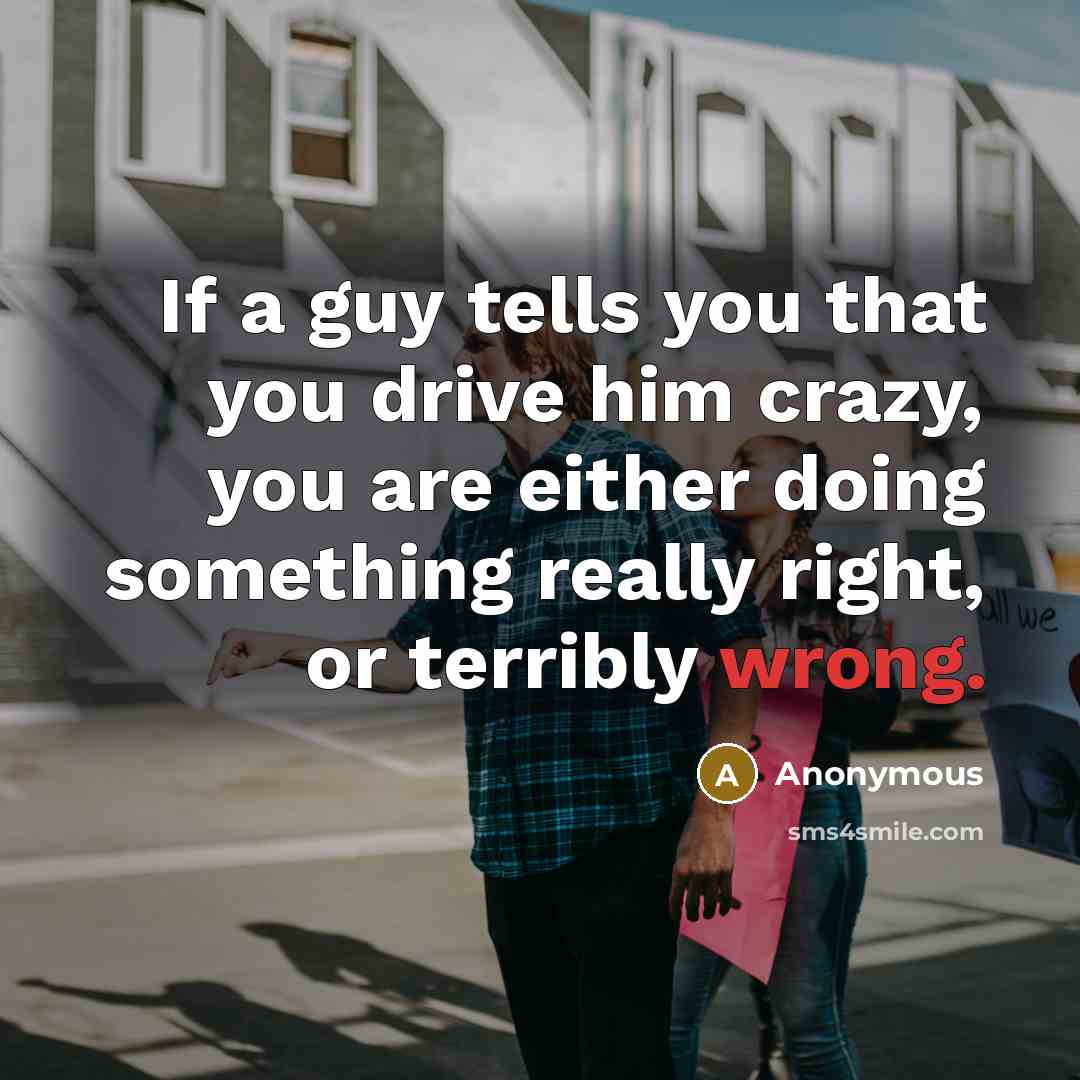 “If a guy tells you that you drive him crazy, you are either doing something really right, or terribly wrong.” quote by Anonymous
