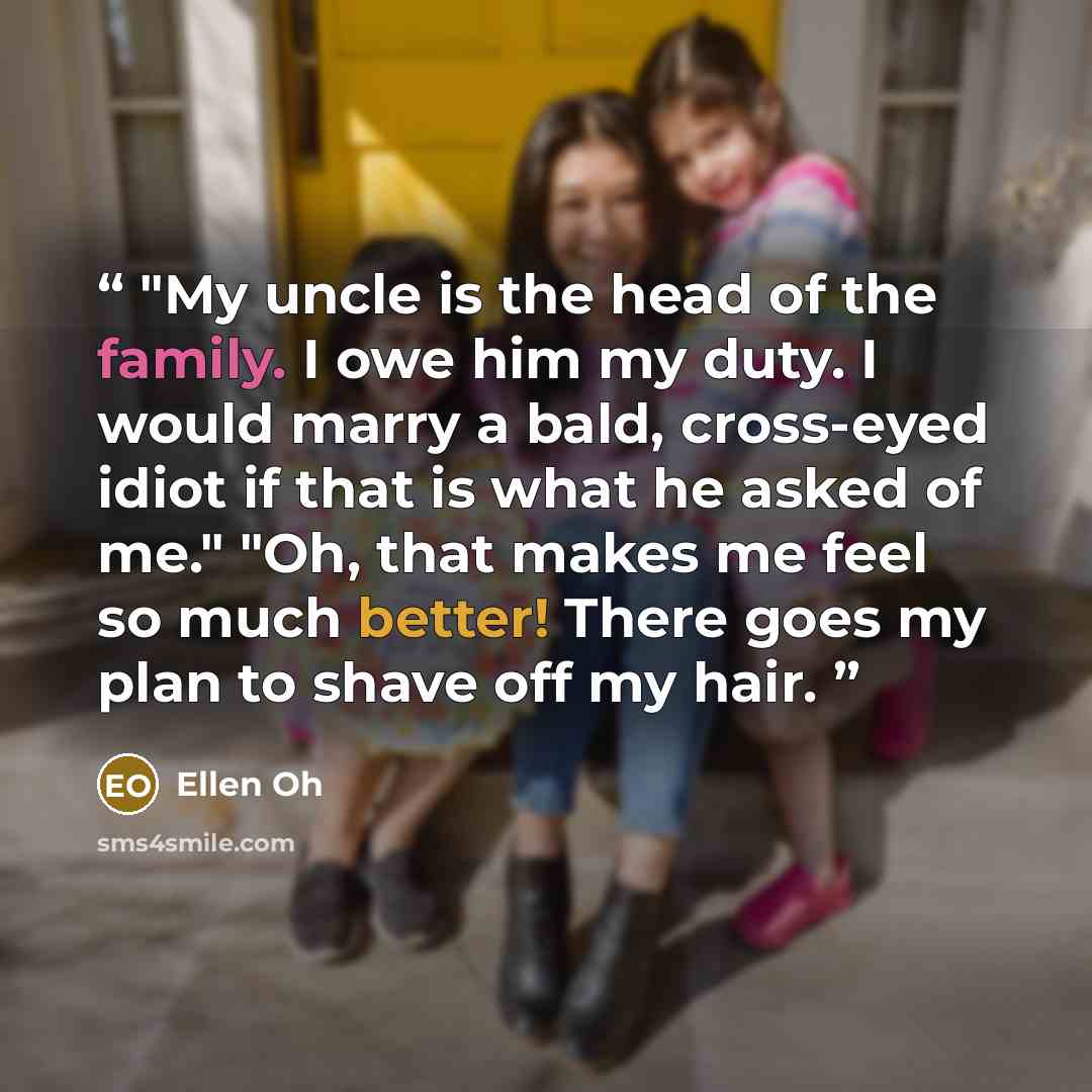 “"My uncle is the head of the family. I owe him my duty. I would marry a bald, cross-eyed idiot if that is what he asked of me." "Oh, that makes me feel so much better! There goes my plan to shave off my hair.” quote by Ellen Oh