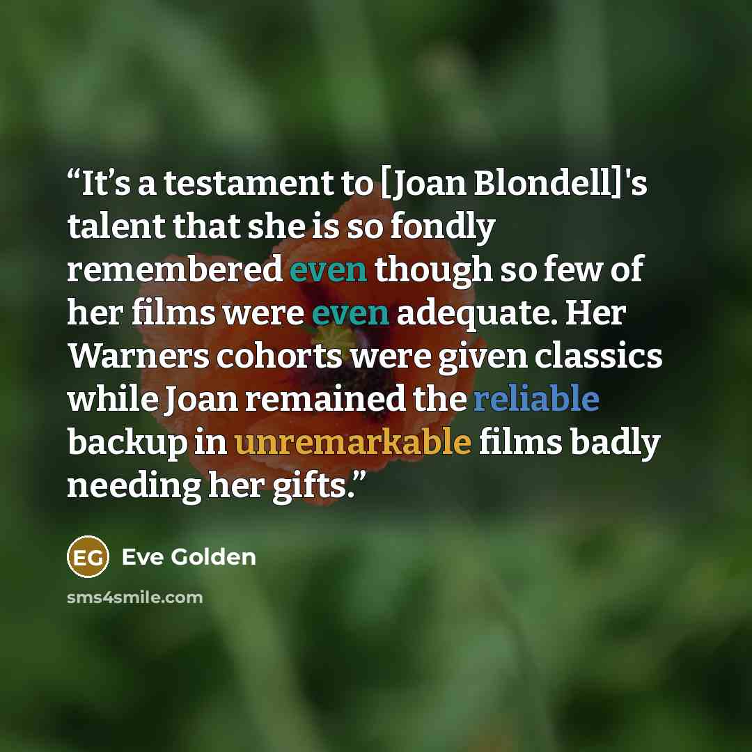 “It’s a testament to [Joan Blondell]'s talent that she is so fondly remembered even though so few of her films were even adequate. Her Warners cohorts were given classics while Joan remained the reliable backup in unremarkable films badly needing her gifts.” quote by Eve Golden