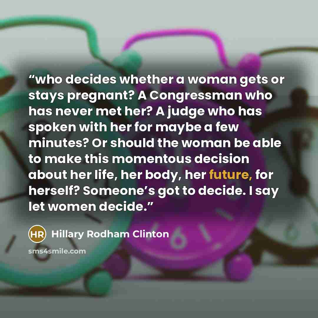 “who decides whether a woman gets or stays pregnant? A Congressman who has never met her? A judge who has spoken with her for maybe a few minutes? Or should the woman be able to make this momentous decision about her life, her body, her future, for herself? Someone’s got to decide. I say let women…” quote by Hillary Rodham Clinton