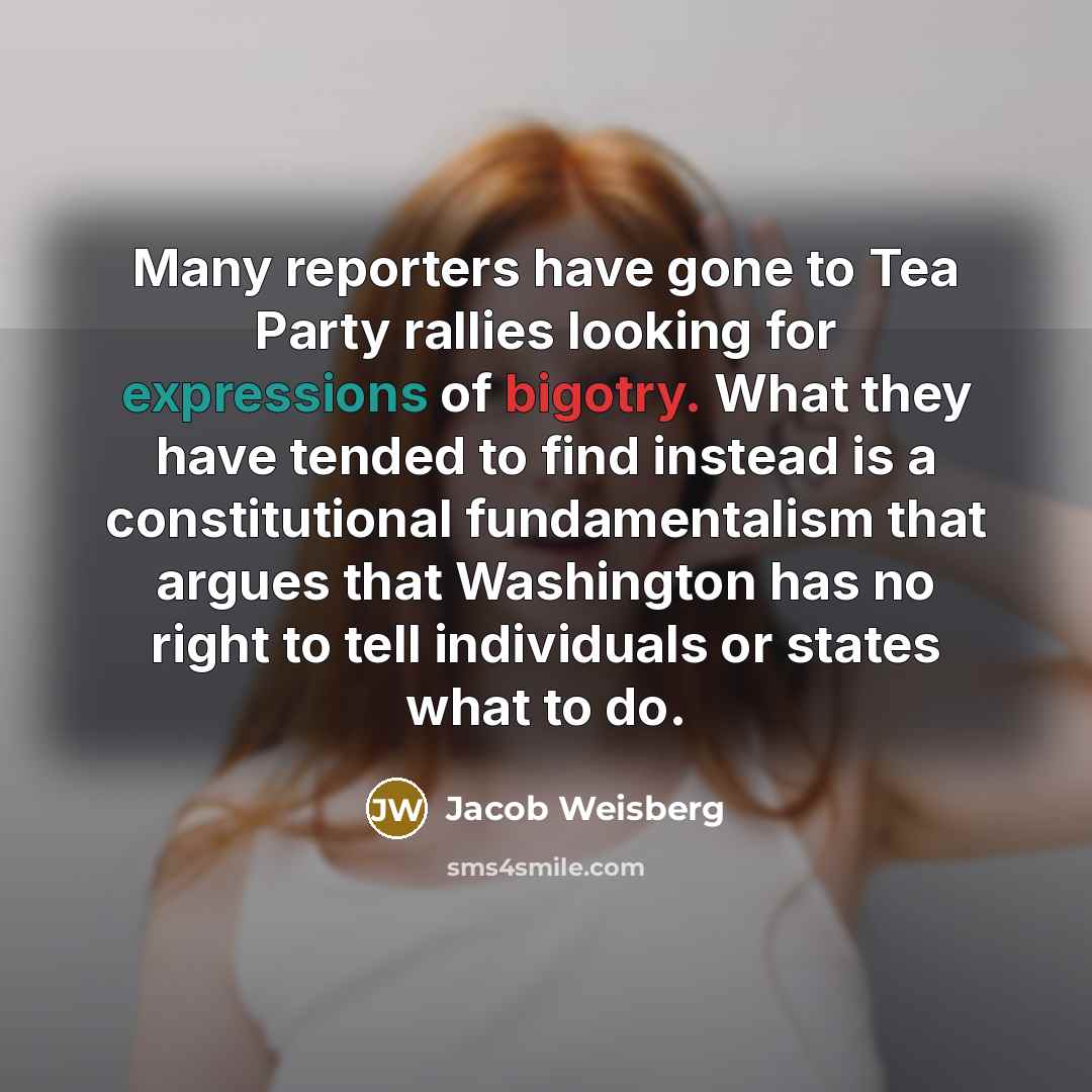 “Many reporters have gone to Tea Party rallies looking for expressions of bigotry. What they have tended to find instead is a constitutional fundamentalism that argues that Washington has no right to tell individuals or states what to do.” quote by Jacob Weisberg