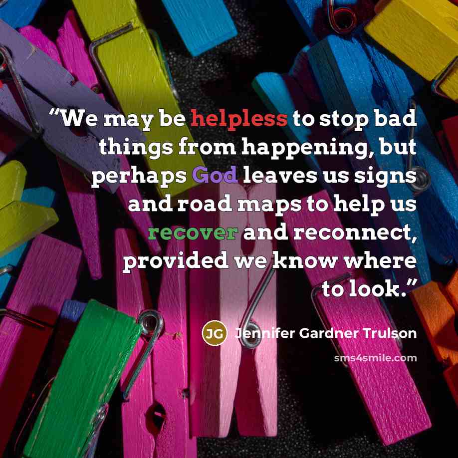 “We may be helpless to stop bad things from happening, but perhaps God leaves us signs and road maps to help us recover and reconnect, provided we know where to look.” quote by Jennifer Gardner Trulson