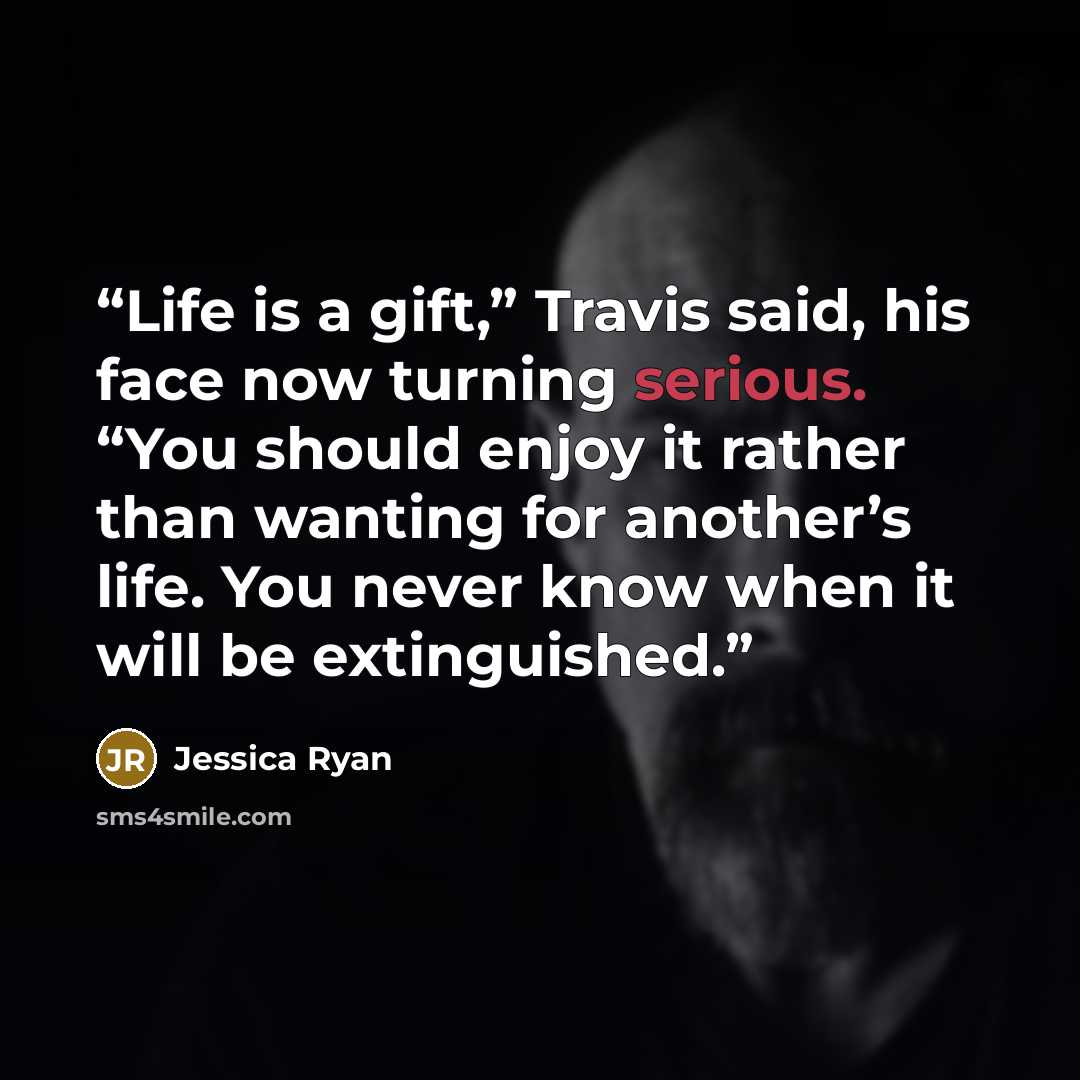 “Life is a gift,” Travis said, his face now turning serious. “You should enjoy it rather than wanting for another’s life. You never know when it will be extinguished.” quote by Jessica Ryan