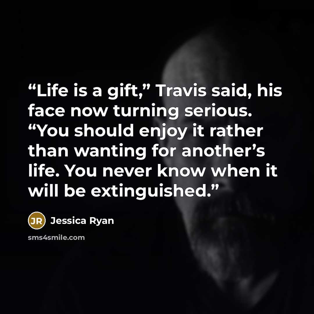 “Life is a gift,” Travis said, his face now turning serious. “You should enjoy it rather than wanting for another’s life. You never know when it will be extinguished.” quote by Jessica Ryan
