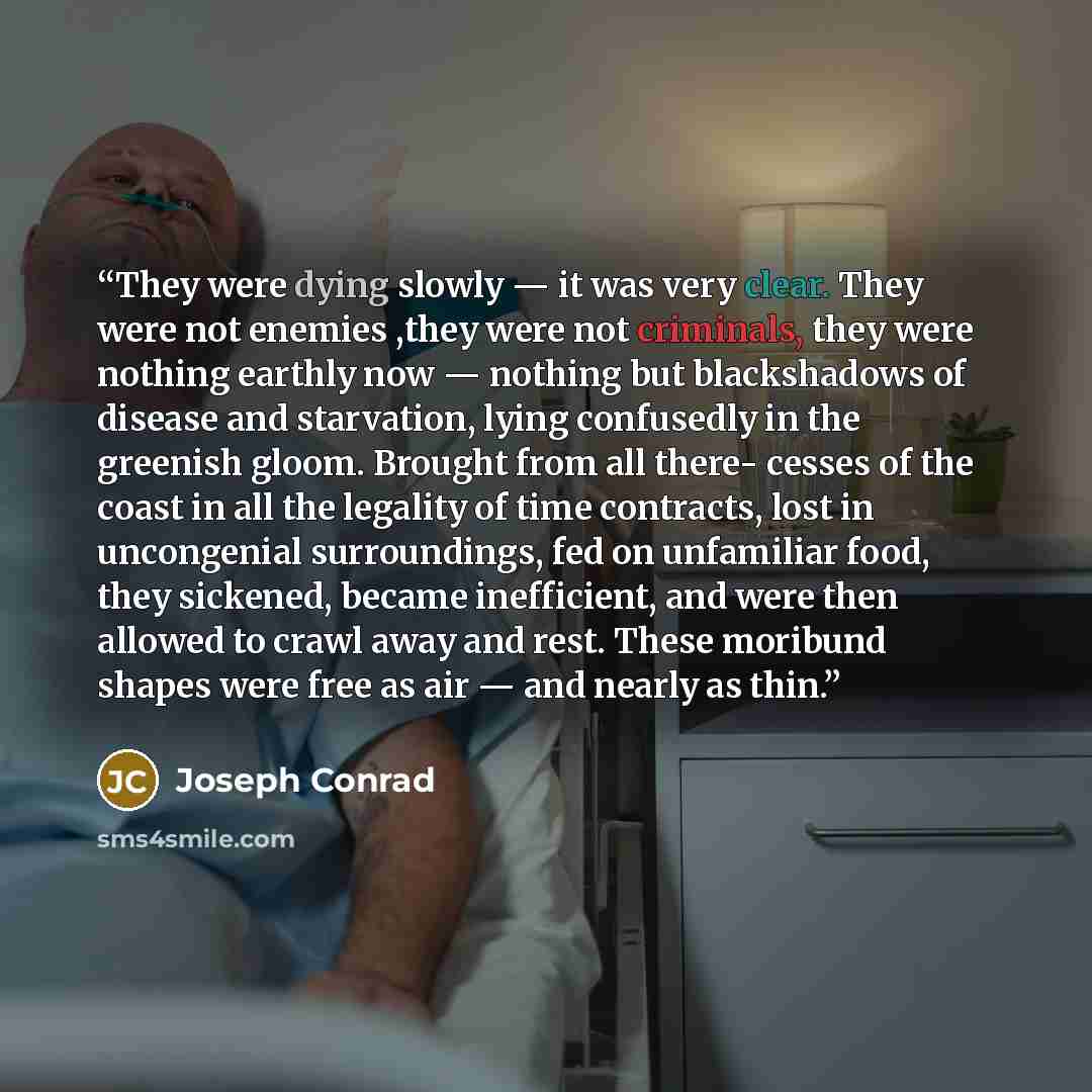 “They were dying slowly — it was very clear. They were not enemies ,they were not criminals, they were nothing earthly now — nothing but blackshadows of disease and starvation, lying confusedly in the greenish gloom. Brought from all there- cesses of the coast in all the legality of time contracts…” quote by Joseph Conrad