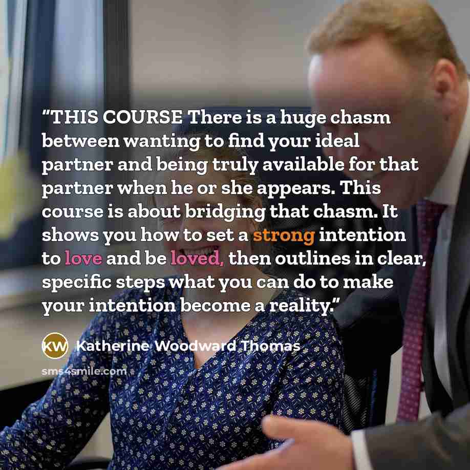“THIS COURSE There is a huge chasm between wanting to find your ideal partner and being truly available for that partner when he or she appears. This course is about bridging that chasm. It shows you how to set a strong intention to love and be loved, then outlines in clear, specific steps what you…” quote by Katherine Woodward Thomas