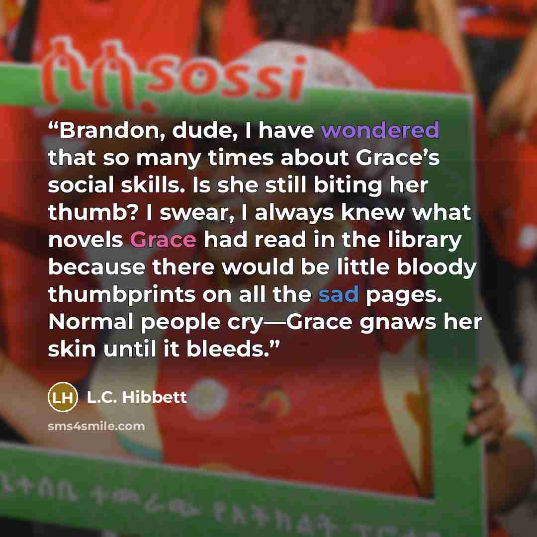 “Brandon, dude, I have wondered that so many times about Grace’s social skills. Is she still biting her thumb? I swear, I always knew what novels Grace had read in the library because there would be little bloody thumbprints on all the sad pages. Normal people cry—Grace gnaws her skin until it…” quote by L.C. Hibbett