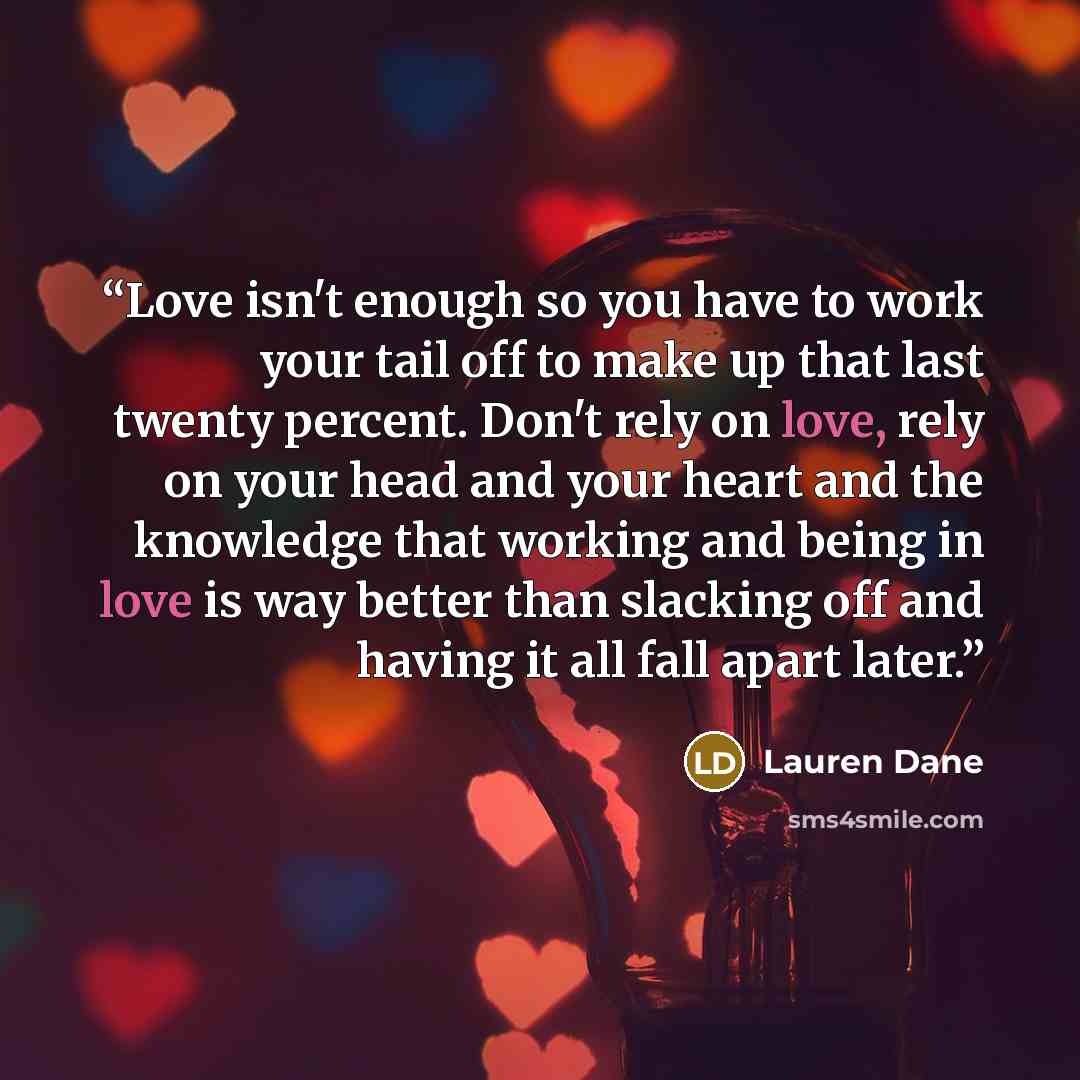 “Love isn't enough so you have to work your tail off to make up that last twenty percent. Don't rely on love, rely on your head and your heart and the knowledge that working and being in love is way better than slacking off and having it all fall apart later.” quote by Lauren Dane