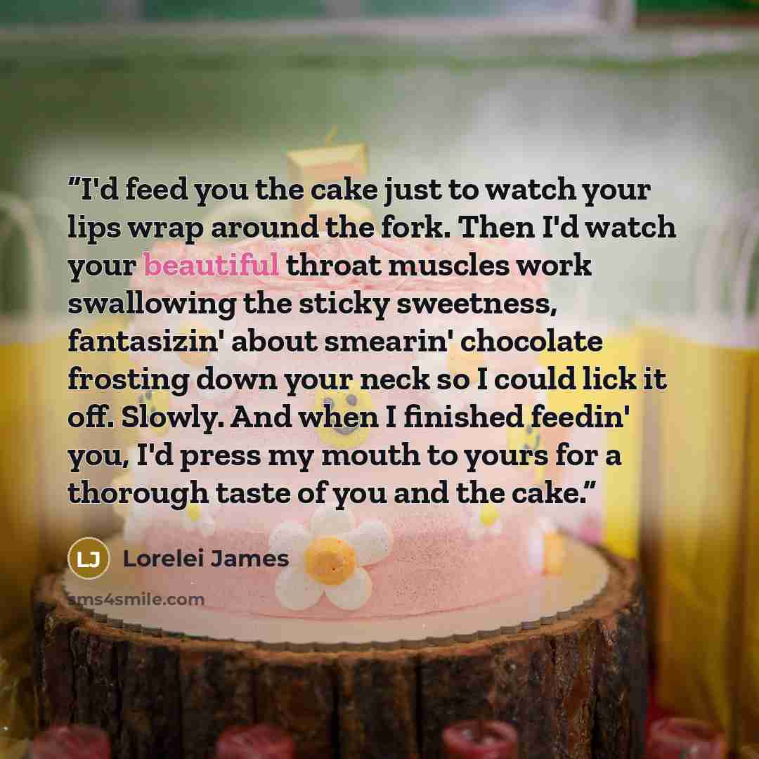 “I'd feed you the cake just to watch your lips wrap around the fork. Then I'd watch your beautiful throat muscles work swallowing the sticky sweetness, fantasizin' about smearin' chocolate frosting down your neck so I could lick it off. Slowly. And when I finished feedin' you, I'd press my mouth to…” quote by Lorelei James
