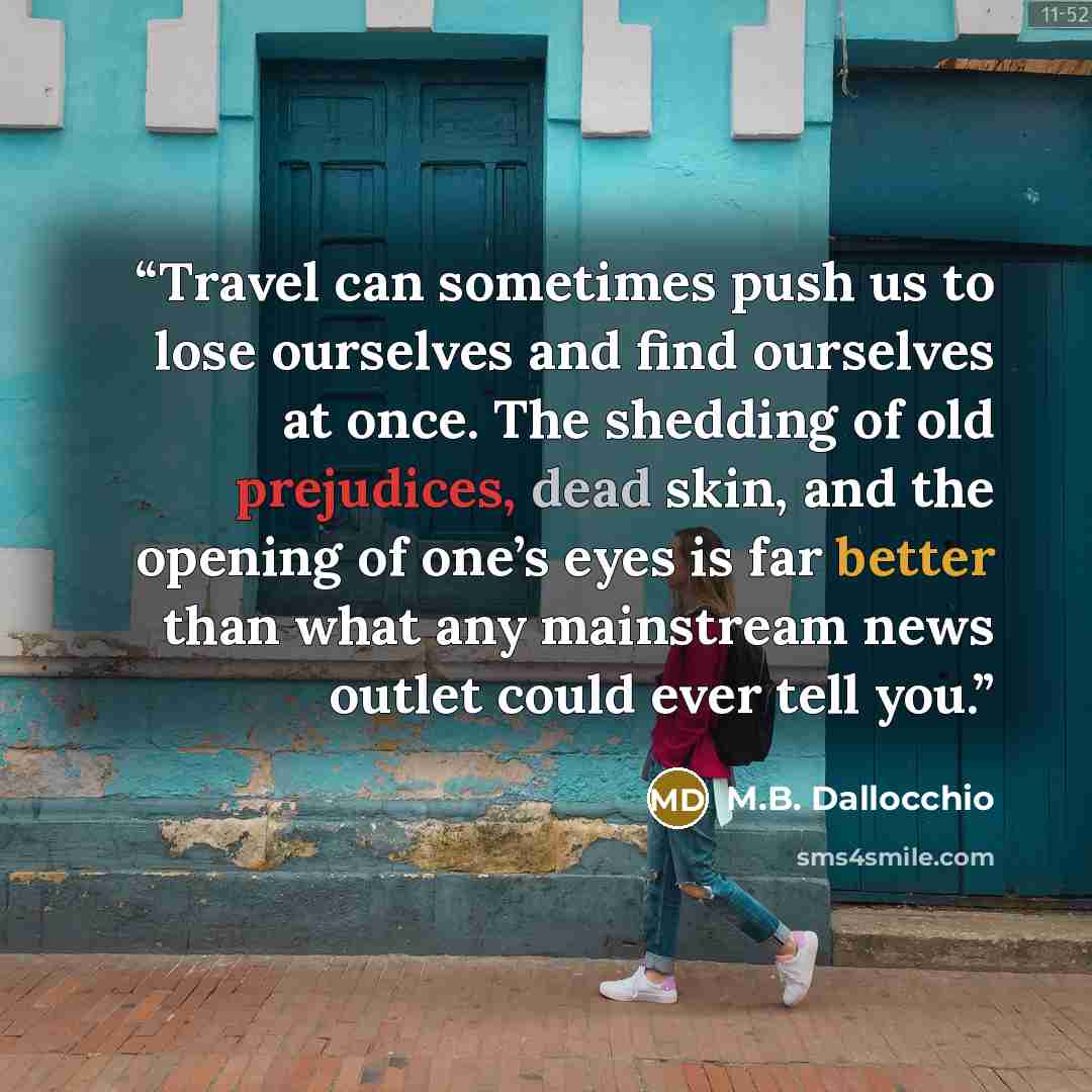 “Travel can sometimes push us to lose ourselves and find ourselves at once. The shedding of old prejudices, dead skin, and the opening of one’s eyes is far better than what any mainstream news outlet could ever tell you.” quote by M.B. Dallocchio
