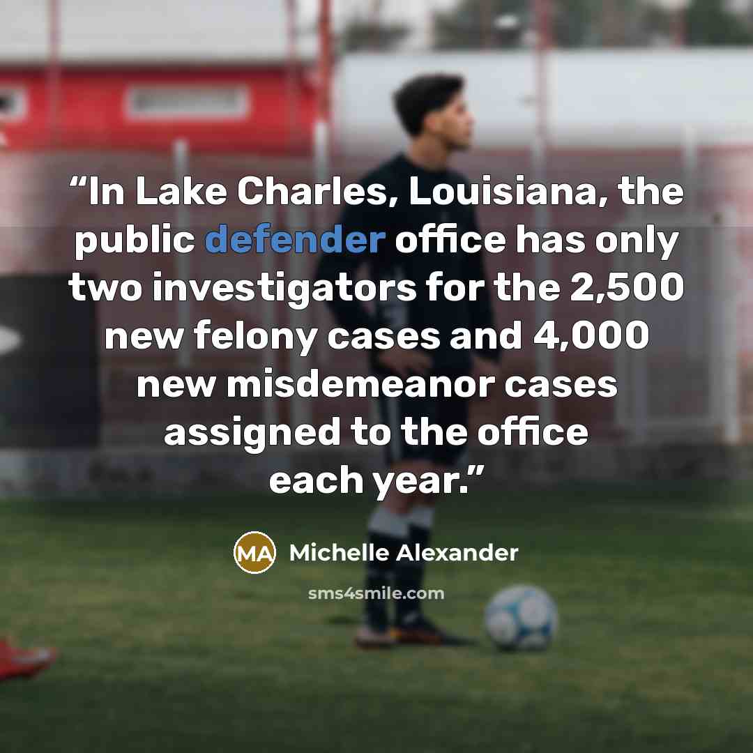 “In Lake Charles, Louisiana, the public defender office has only two investigators for the 2,500 new felony cases and 4,000 new misdemeanor cases assigned to the office each year.” quote by Michelle Alexander