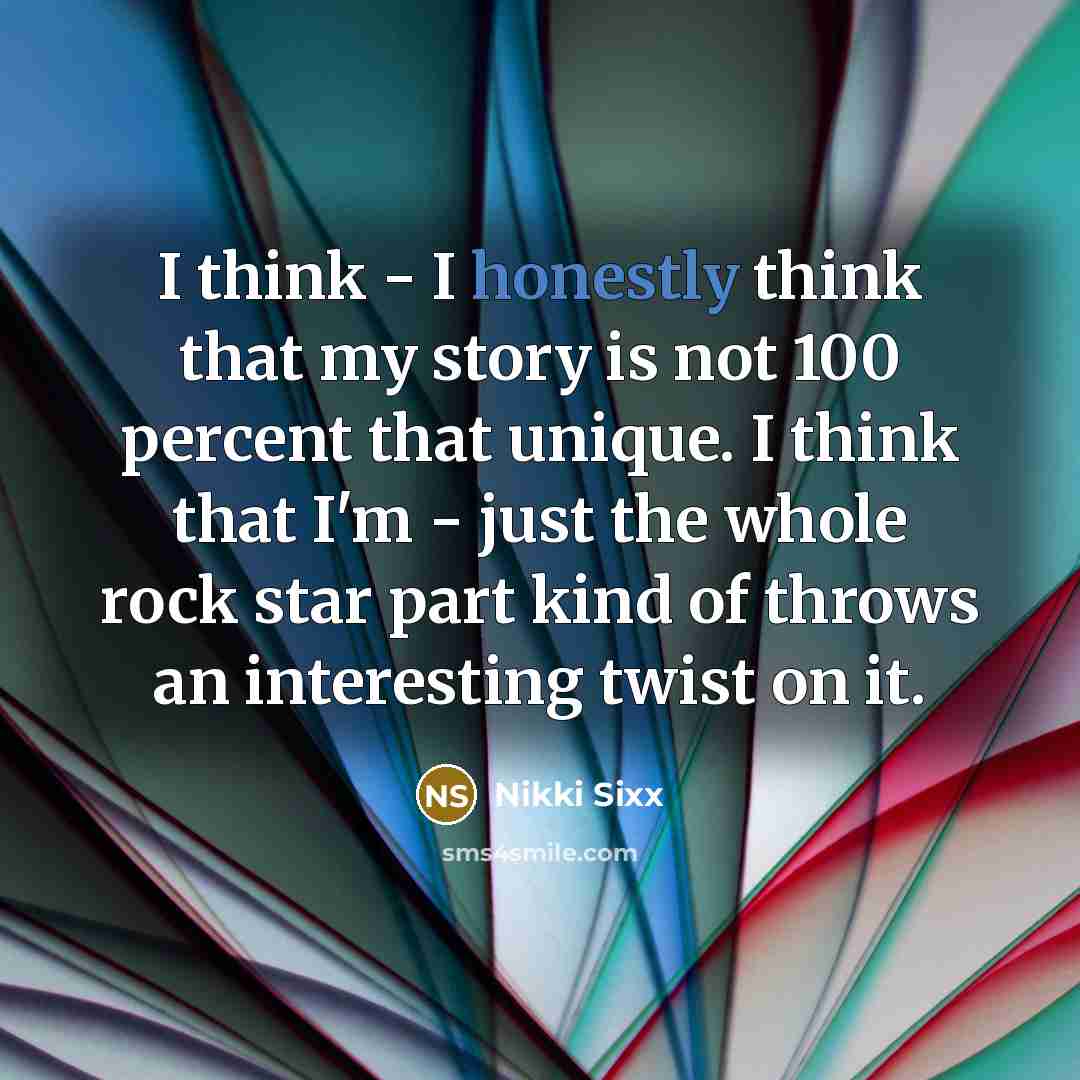 “I think - I honestly think that my story is not 100 percent that unique. I think that I'm - just the whole rock star part kind of throws an interesting twist on it.” quote by Nikki Sixx