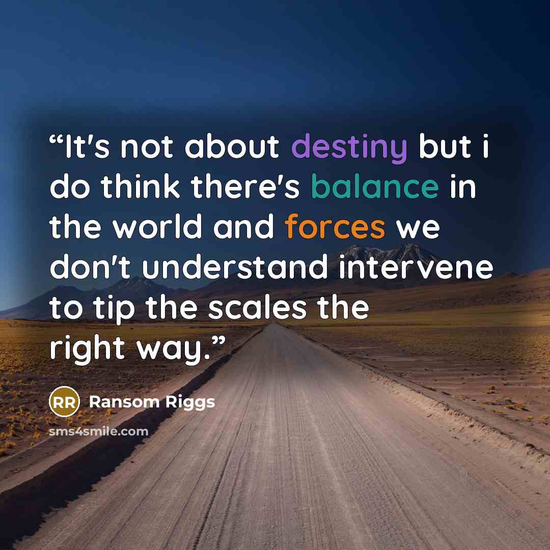 “It's not about destiny but i do think there's balance in the world and forces we don't understand intervene to tip the scales the right way.” quote by Ransom Riggs