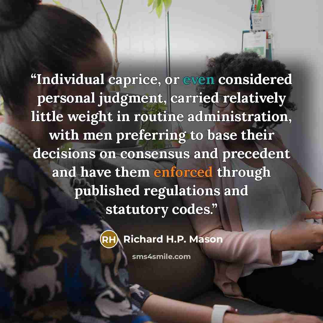 “Individual caprice, or even considered personal judgment, carried relatively little weight in routine administration, with men preferring to base their decisions on consensus and precedent and have them enforced through published regulations and statutory codes.” quote by Richard H.P. Mason