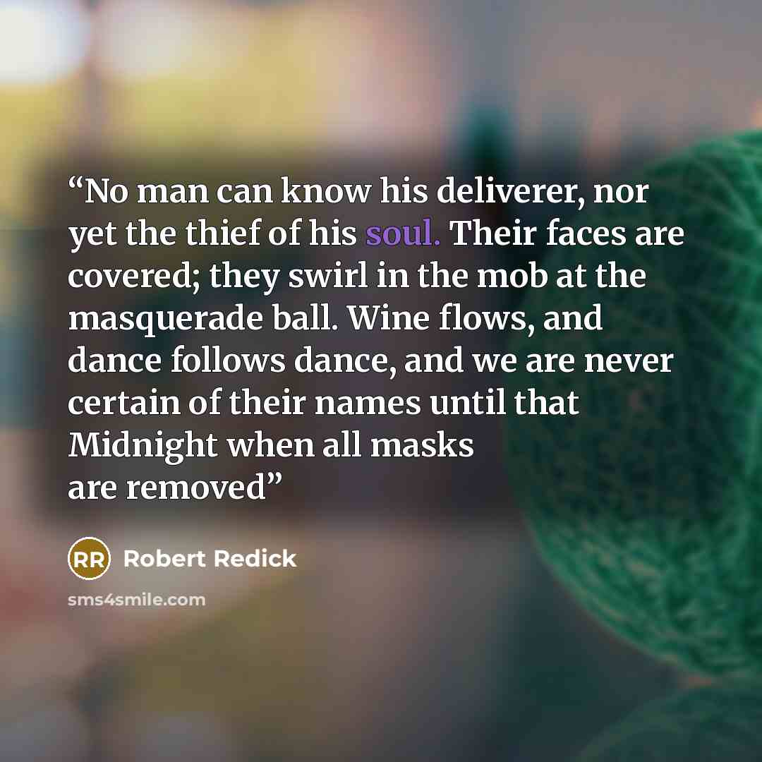 “No man can know his deliverer, nor yet the thief of his soul. Their faces are covered; they swirl in the mob at the masquerade ball. Wine flows, and dance follows dance, and we are never certain of their names until that Midnight when all masks are removed” quote by Robert Redick