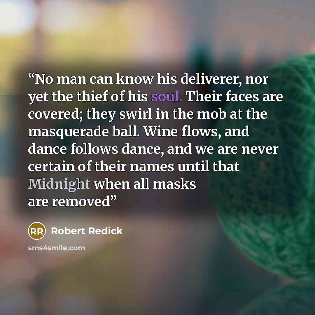 “No man can know his deliverer, nor yet the thief of his soul. Their faces are covered; they swirl in the mob at the masquerade ball. Wine flows, and dance follows dance, and we are never certain of their names until that Midnight when all masks are removed” quote by Robert Redick