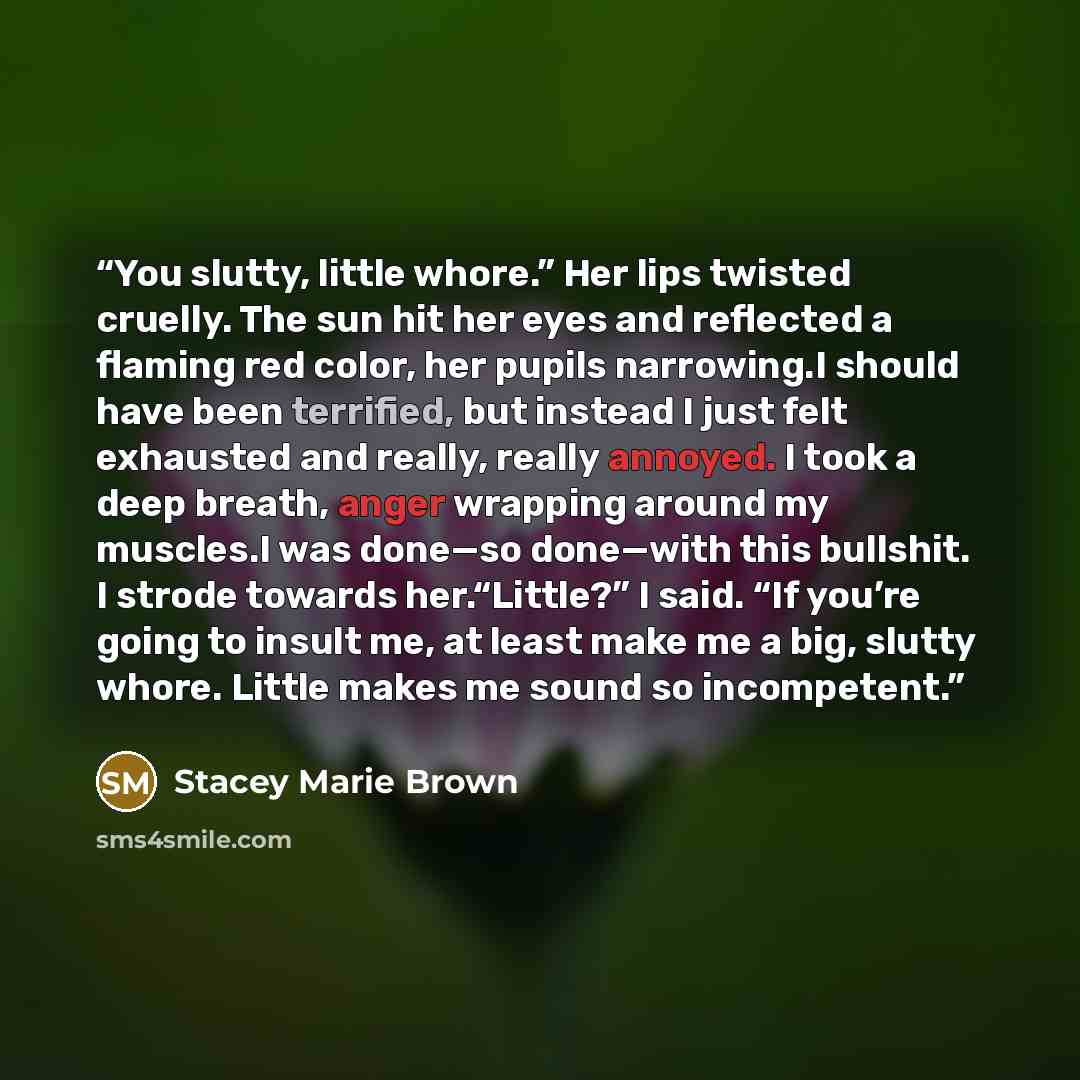 “You slutty, little whore.” Her lips twisted cruelly. The sun hit her eyes and reflected a flaming red color, her pupils narrowing.I should have been terrified, but instead I just felt exhausted and really, really annoyed. I took a deep breath, anger wrapping around my muscles.I was done—so…” quote by Stacey Marie Brown