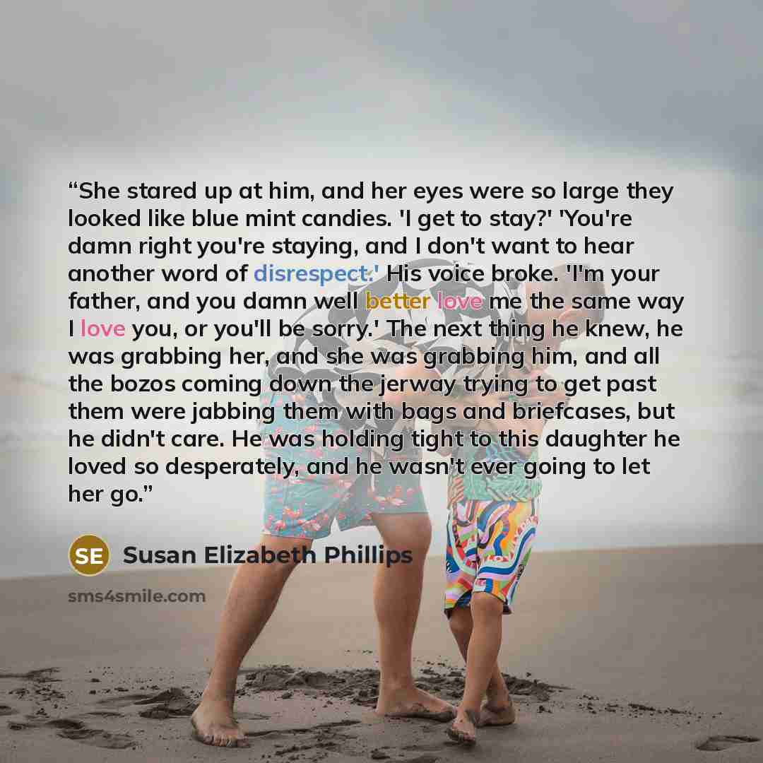 “She stared up at him, and her eyes were so large they looked like blue mint candies. 'I get to stay?' 'You're damn right you're staying, and I don't want to hear another word of disrespect.' His voice broke. 'I'm your father, and you damn well better love me the same way I love you, or you'll be…” quote by Susan Elizabeth Phillips