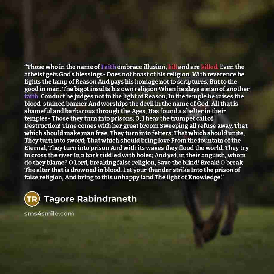 “Those who in the name of Faith embrace illusion, kill and are killed. Even the atheist gets God's blessings- Does not boast of his religion; With reverence he lights the lamp of Reason And pays his homage not to scriptures, But to the good in man. The bigot insults his own religion When he slays a…” quote by Tagore Rabindraneth