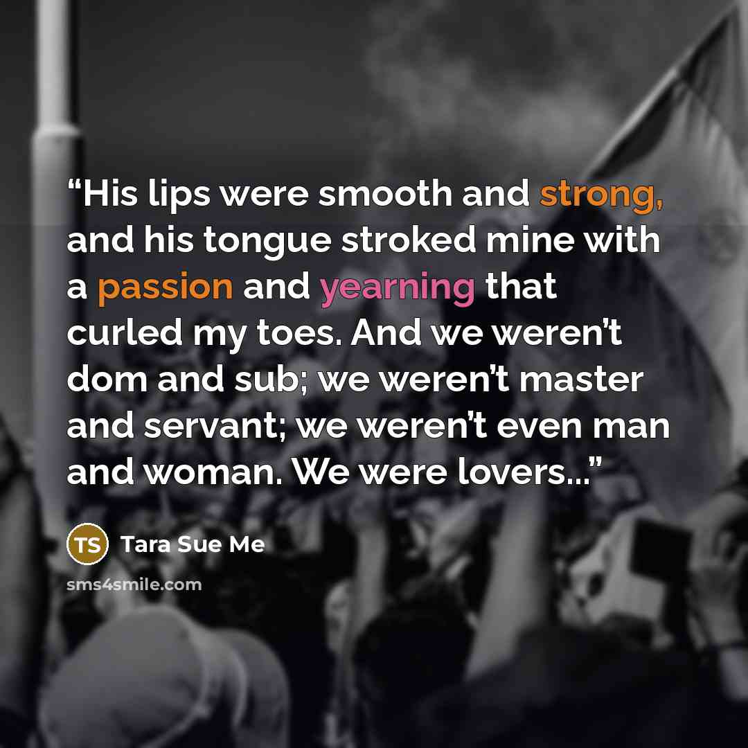 “His lips were smooth and strong, and his tongue stroked mine with a passion and yearning that curled my toes. And we weren’t dom and sub; we weren’t master and servant; we weren’t even man and woman. We were lovers...” quote by Tara Sue Me