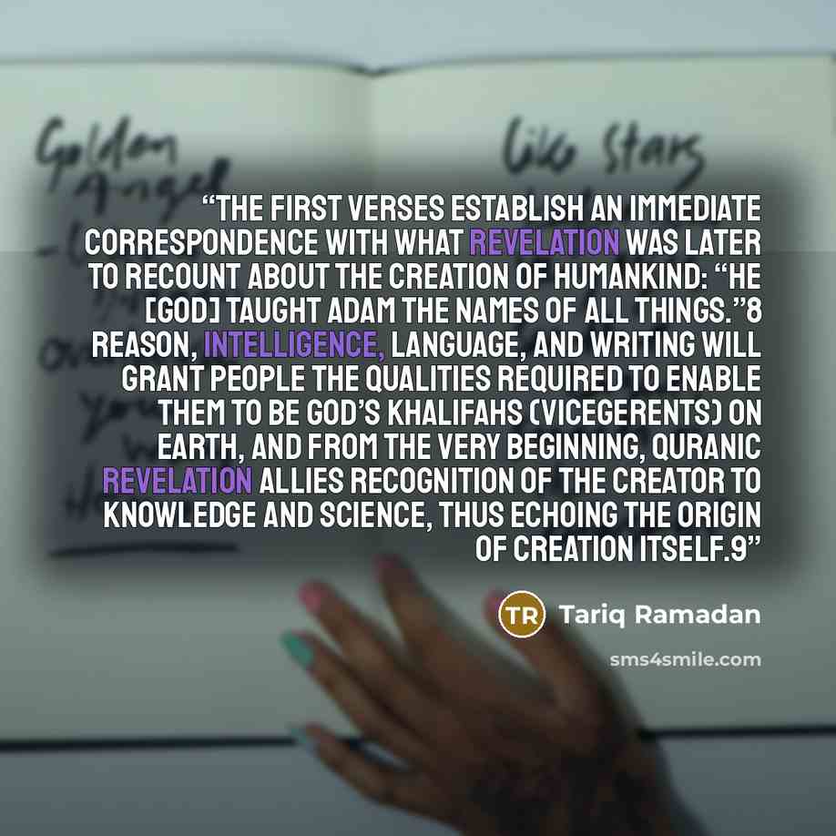 “The first verses establish an immediate correspondence with what Revelation was later to recount about the creation of humankind: “He [God] taught Adam the names of all things.”8 Reason, intelligence, language, and writing will grant people the qualities required to enable them to be God’s…” quote by Tariq Ramadan