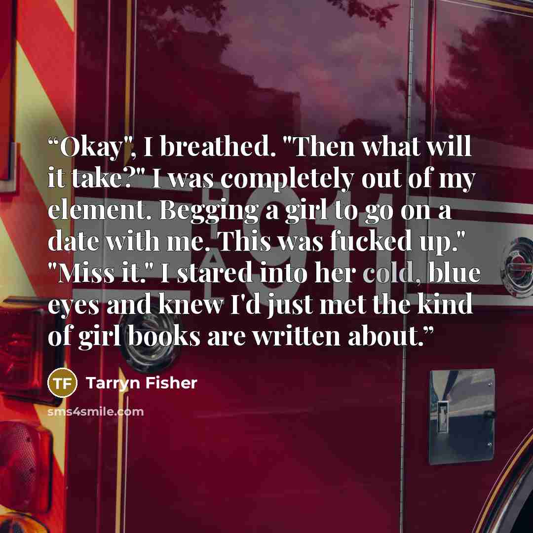“Okay", I breathed. "Then what will it take?" I was completely out of my element. Begging a girl to go on a date with me. This was fucked up." "Miss it." I stared into her cold, blue eyes and knew I'd just met the kind of girl books are written about.” quote by Tarryn Fisher