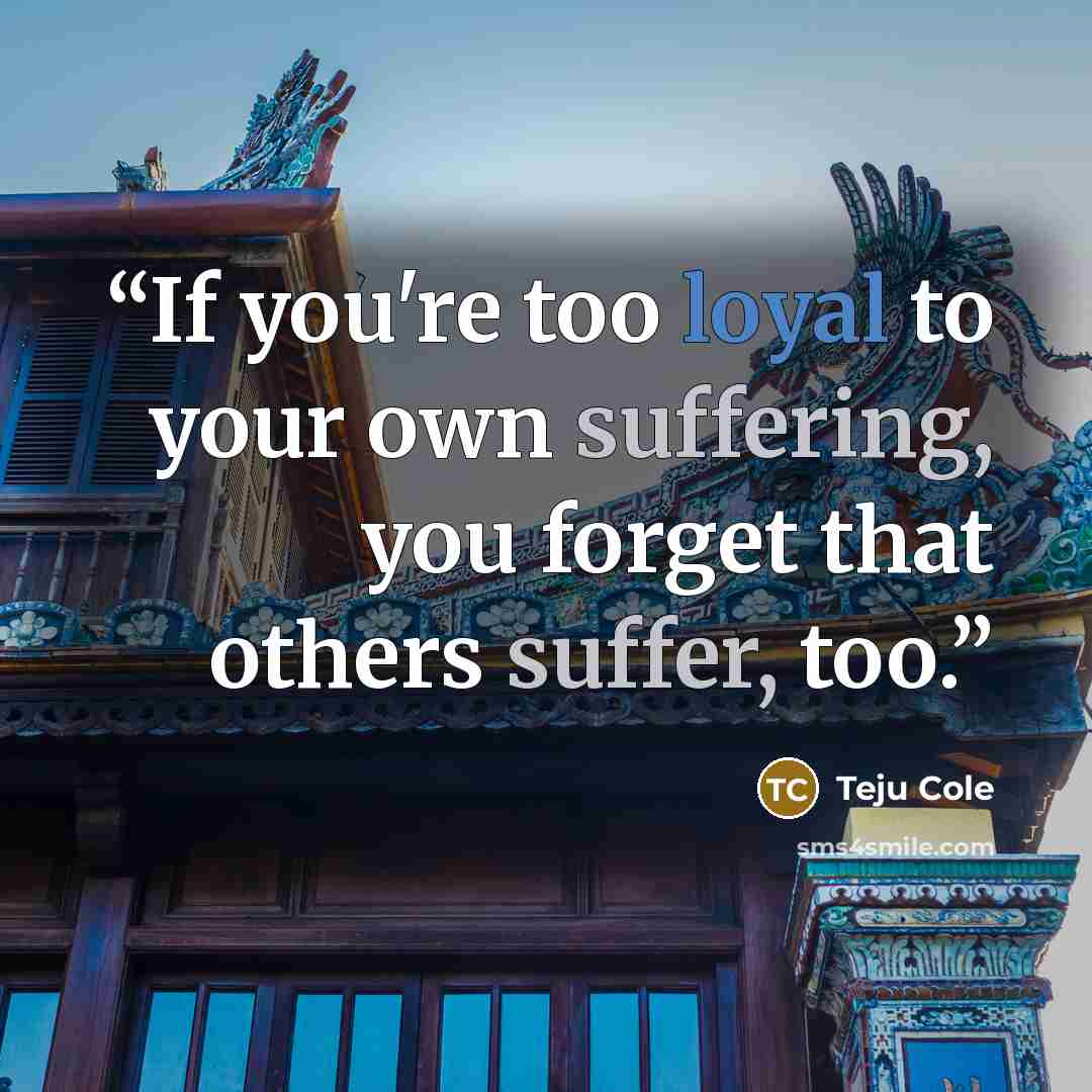 “If you're too loyal to your own suffering, you forget that others suffer, too.” quote by Teju Cole