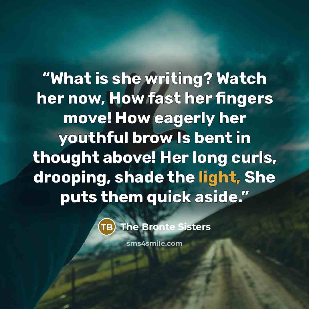 “What is she writing? Watch her now, How fast her fingers move! How eagerly her youthful brow Is bent in thought above! Her long curls, drooping, shade the light, She puts them quick aside.” quote by The Bronte Sisters