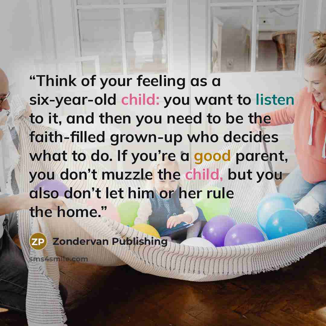 “Think of your feeling as a six-year-old child: you want to listen to it, and then you need to be the faith-filled grown-up who decides what to do. If you’re a good parent, you don’t muzzle the child, but you also don’t let him or her rule the home.” quote by Zondervan Publishing