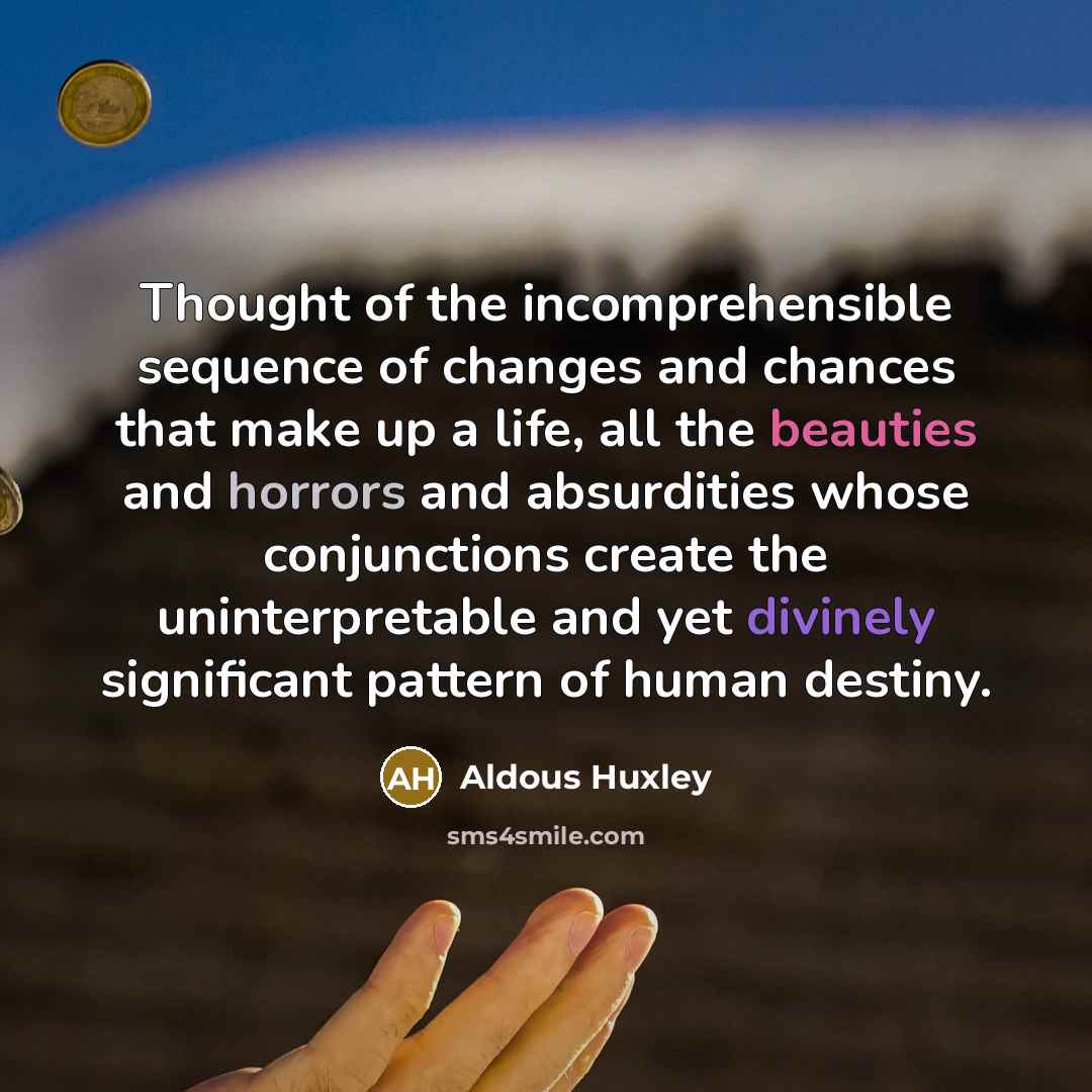 “Thought of the incomprehensible sequence of changes and chances that make up a life, all the beauties and horrors and absurdities whose conjunctions create the uninterpretable and yet divinely significant pattern of human destiny.” quote by Aldous Huxley