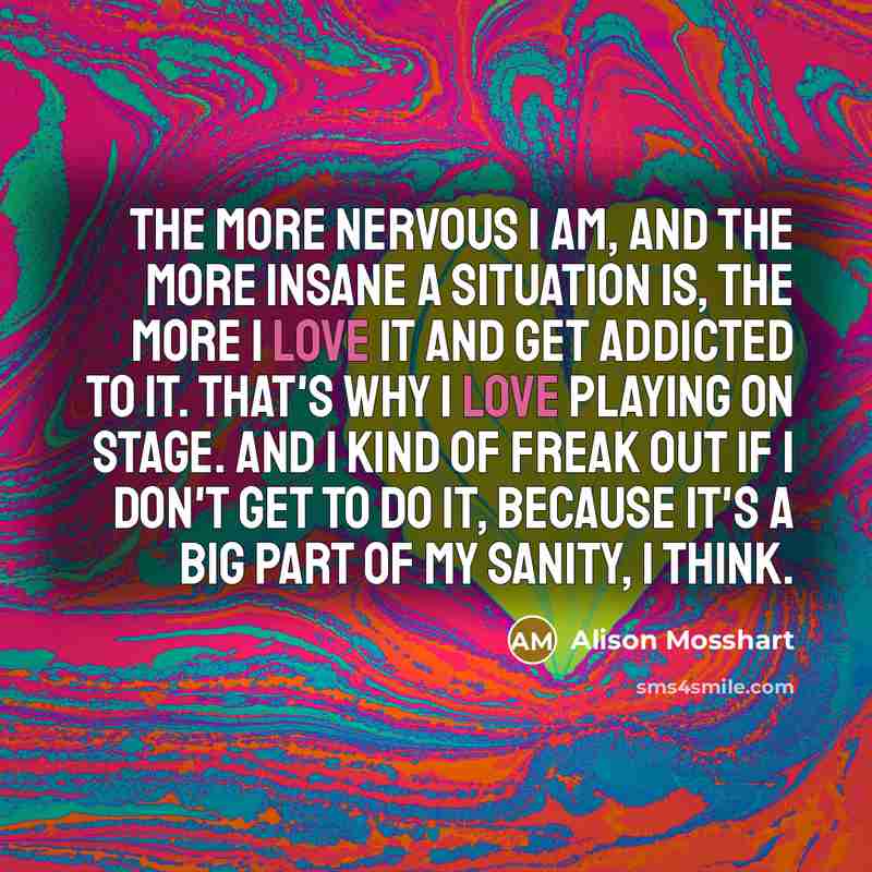 “The more nervous I am, and the more insane a situation is, the more I love it and get addicted to it. That's why I love playing on stage. And I kind of freak out if I don't get to do it, because it's a big part of my sanity, I think.” quote by Alison Mosshart