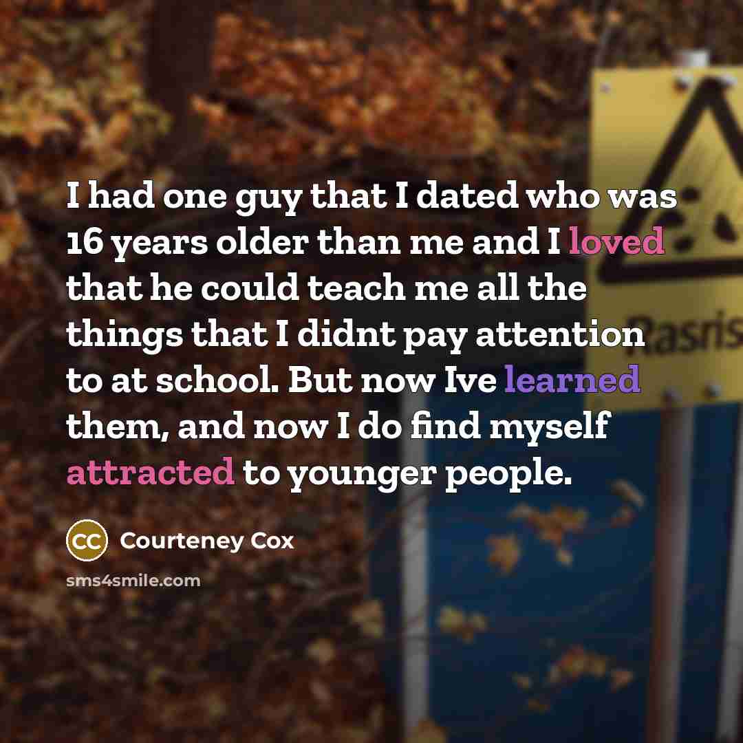 “I had one guy that I dated who was 16 years older than me and I loved that he could teach me all the things that I didnt pay attention to at school. But now Ive learned them, and now I do find myself attracted to younger people.” quote by Courteney Cox