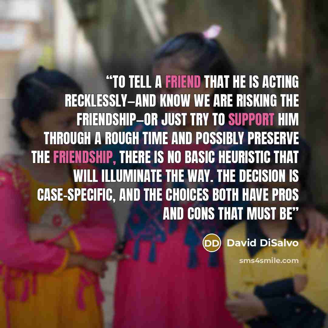 “to tell a friend that he is acting recklessly—and know we are risking the friendship—or just try to support him through a rough time and possibly preserve the friendship, there is no basic heuristic that will illuminate the way. The decision is case-specific, and the choices both have pros and…” quote by David DiSalvo