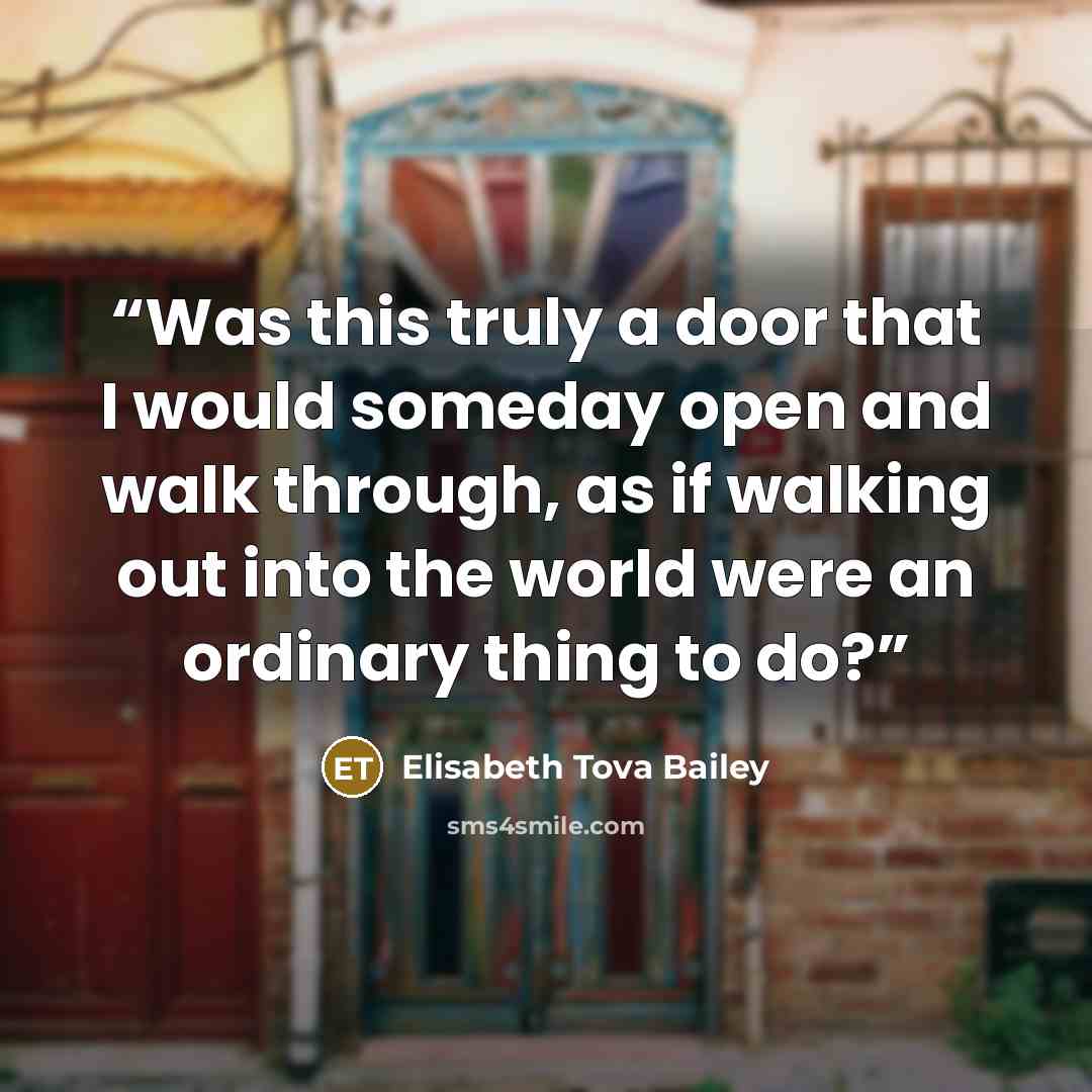 “Was this truly a door that I would someday open and walk through, as if walking out into the world were an ordinary thing to do?” quote by Elisabeth Tova Bailey